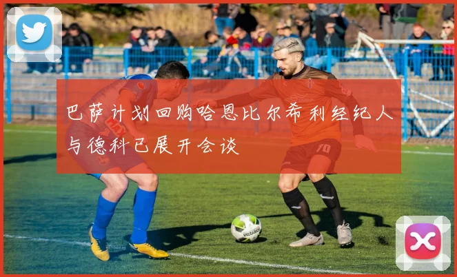 巴萨计划回购哈恩比尔希利经纪人与德科已展开会谈